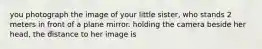 you photograph the image of your little sister, who stands 2 meters in front of a plane mirror. holding the camera beside her head, the distance to her image is