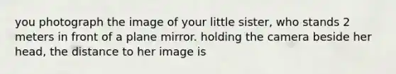 you photograph the image of your little sister, who stands 2 meters in front of a plane mirror. holding the camera beside her head, the distance to her image is