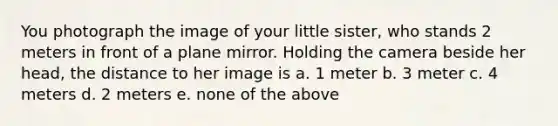 You photograph the image of your little sister, who stands 2 meters in front of a plane mirror. Holding the camera beside her head, the distance to her image is a. 1 meter b. 3 meter c. 4 meters d. 2 meters e. none of the above