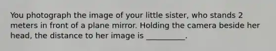 You photograph the image of your little sister, who stands 2 meters in front of a plane mirror. Holding the camera beside her head, the distance to her image is __________.