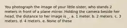 You photograph the image of your little sister, who stands 2 meters in front of a plane mirror. Holding the camera beside her head, the distance to her image is _. a. 1 meter. b. 2 meters. c. 3 meters. d. 4 meters. e. None of these