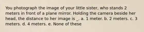 You photograph the image of your little sister, who stands 2 meters in front of a plane mirror. Holding the camera beside her head, the distance to her image is _. a. 1 meter. b. 2 meters. c. 3 meters. d. 4 meters. e. None of these