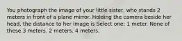 You photograph the image of your little sister, who stands 2 meters in front of a plane mirror. Holding the camera beside her head, the distance to her image is Select one: 1 meter. None of these 3 meters. 2 meters. 4 meters.