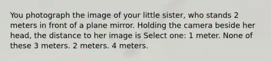 You photograph the image of your little sister, who stands 2 meters in front of a plane mirror. Holding the camera beside her head, the distance to her image is Select one: 1 meter. None of these 3 meters. 2 meters. 4 meters.