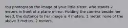 You photograph the image of your little sister, who stands 2 meters in front of a plane mirror. Holding the camera beside her head, the distance to her image is 4 meters. 1 meter. none of the above 3 meters. 2 meters.