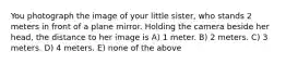 You photograph the image of your little sister, who stands 2 meters in front of a plane mirror. Holding the camera beside her head, the distance to her image is A) 1 meter. B) 2 meters. C) 3 meters. D) 4 meters. E) none of the above