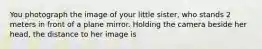 You photograph the image of your little sister, who stands 2 meters in front of a plane mirror. Holding the camera beside her head, the distance to her image is