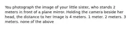 You photograph the image of your little sister, who stands 2 meters in front of a plane mirror. Holding the camera beside her head, the distance to her image is 4 meters. 1 meter. 2 meters. 3 meters. none of the above