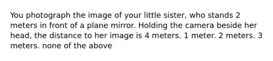 You photograph the image of your little sister, who stands 2 meters in front of a plane mirror. Holding the camera beside her head, the distance to her image is 4 meters. 1 meter. 2 meters. 3 meters. none of the above