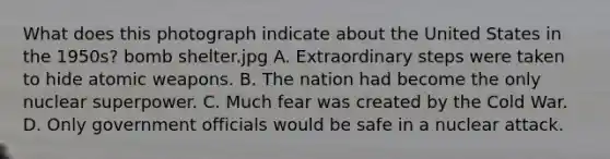 What does this photograph indicate about the United States in the 1950s? bomb shelter.jpg A. Extraordinary steps were taken to hide atomic weapons. B. The nation had become the only nuclear superpower. C. Much fear was created by the Cold War. D. Only government officials would be safe in a nuclear attack.