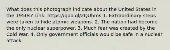 What does this photograph indicate about the United States in the 1950s? Link: https://goo.gl/2QUhms 1. Extraordinary steps were taken to hide atomic weapons. 2. The nation had become the only nuclear superpower. 3. Much fear was created by the Cold War. 4. Only government officials would be safe in a nuclear attack.