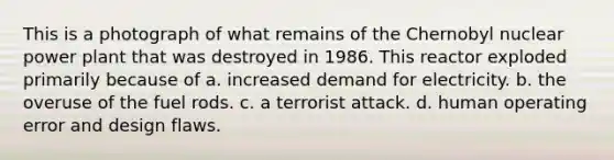 This is a photograph of what remains of the Chernobyl nuclear power plant that was destroyed in 1986. This reactor exploded primarily because of a. increased demand for electricity. b. the overuse of the fuel rods. c. a terrorist attack. d. human operating error and design flaws.