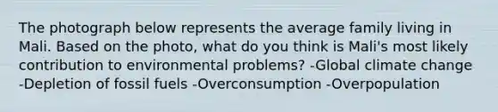 The photograph below represents the average family living in Mali. Based on the photo, what do you think is Mali's most likely contribution to environmental problems? -Global climate change -Depletion of fossil fuels -Overconsumption -Overpopulation