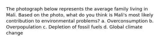 The photograph below represents the average family living in Mali. Based on the photo, what do you think is Mali's most likely contribution to environmental problems? a. Overconsumption b. Overpopulation c. Depletion of fossil fuels d. Global climate change