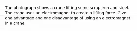 The photograph shows a crane lifting some scrap iron and steel. The crane uses an electromagnet to create a lifting force. Give one advantage and one disadvantage of using an electromagnet in a crane.