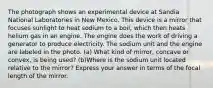 The photograph shows an experimental device at Sandia National Laboratories in New Mexico. This device is a mirror that focuses sunlight to heat sodium to a boil, which then heats helium gas in an engine. The engine does the work of driving a generator to produce electricity. The sodium unit and the engine are labeled in the photo. (a) What kind of mirror, concave or convex, is being used? (b)Where is the sodium unit located relative to the mirror? Express your answer in terms of the focal length of the mirror.