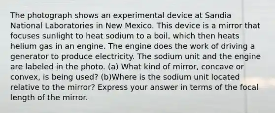 The photograph shows an experimental device at Sandia National Laboratories in New Mexico. This device is a mirror that focuses sunlight to heat sodium to a boil, which then heats helium gas in an engine. The engine does the work of driving a generator to produce electricity. The sodium unit and the engine are labeled in the photo. (a) What kind of mirror, concave or convex, is being used? (b)Where is the sodium unit located relative to the mirror? Express your answer in terms of the focal length of the mirror.