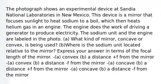 The photograph shows an experimental device at Sandia National Laboratories in New Mexico. This device is a mirror that focuses sunlight to heat sodium to a boil, which then heats helium gas in an engine. The engine does the work of driving a generator to produce electricity. The sodium unit and the engine are labeled in the photo. (a) What kind of mirror, concave or convex, is being used? (b)Where is the sodium unit located relative to the mirror? Express your answer in terms of the focal length of the mirror. -(a) convex (b) a distance +f from the mirror -(a) convex (b) a distance -f from the mirror -(a) concave (b) a distance +f from the mirror -(a) concave (b) a distance -f from the mirror