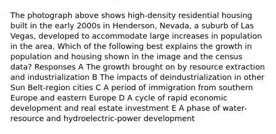 The photograph above shows high-density residential housing built in the early 2000s in Henderson, Nevada, a suburb of Las Vegas, developed to accommodate large increases in population in the area. Which of the following best explains the growth in population and housing shown in the image and the census data? Responses A The growth brought on by resource extraction and industrialization B The impacts of deindustrialization in other Sun Belt-region cities C A period of immigration from southern Europe and eastern Europe D A cycle of rapid economic development and real estate investment E A phase of water-resource and hydroelectric-power development