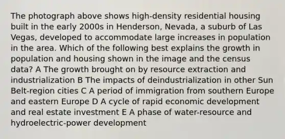 The photograph above shows high-density residential housing built in the early 2000s in Henderson, Nevada, a suburb of Las Vegas, developed to accommodate large increases in population in the area. Which of the following best explains the growth in population and housing shown in the image and the census data? A The growth brought on by resource extraction and industrialization B The impacts of deindustrialization in other Sun Belt-region cities C A period of immigration from southern Europe and eastern Europe D A cycle of rapid economic development and real estate investment E A phase of water-resource and hydroelectric-power development