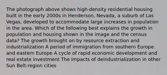 The photograph above shows high-density residential housing built in the early 2000s in Henderson, Nevada, a suburb of Las Vegas, developed to accommodate large increases in population in the area. Which of the following best explains the growth in population and housing shown in the image and the census data? The growth brought on by resource extraction and industrialization A period of immigration from southern Europe and eastern Europe A cycle of rapid economic development and real estate investment The impacts of deindustrialization in other Sun Belt-region cities