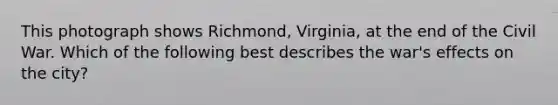 This photograph shows Richmond, Virginia, at the end of the Civil War. Which of the following best describes the war's effects on the city?