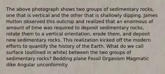 The above photograph shows two groups of sedimentary rocks, one that is vertical and the other that is shallowly dipping. James Hutton observed this outcrop and realized that an enormous of amount of time was required to deposit sedimentary rocks, rotate them to a vertical orientation, erode them, and deposit new sedimentary rocks. This realization kicked off the modern efforts to quantify the history of the Earth. What do we call surface (outlined in white) between the two groups of sedimentary rocks? Bedding plane Fossil Organism Magmatic dike Angular unconformity
