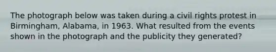 The photograph below was taken during a civil rights protest in Birmingham, Alabama, in 1963. What resulted from the events shown in the photograph and the publicity they generated?