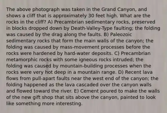 The above photograph was taken in the Grand Canyon, and shows a cliff that is approximately 30 feet high. What are the rocks in the cliff? A) Precambrian sedimentary rocks, preserved in blocks dropped down by Death-Valley-Type faulting; the folding was caused by the drag along the faults. B) Paleozoic sedimentary rocks that form the main walls of the canyon; the folding was caused by mass-movement processes before the rocks were hardened by hard-water deposits. C) Precambrian metamorphic rocks with some igneous rocks intruded; the folding was caused by mountain-building processes when the rocks were very hot deep in a mountain range. D) Recent lava flows from pull-apart faults near the west end of the canyon; the folding happened as the lava cascaded over the canyon walls and flowed toward the river. E) Cement poured to make the walls of the new gift shop that sits above the canyon, painted to look like something more interesting.