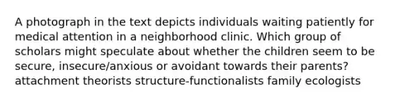 A photograph in the text depicts individuals waiting patiently for medical attention in a neighborhood clinic. Which group of scholars might speculate about whether the children seem to be secure, insecure/anxious or avoidant towards their parents? attachment theorists structure-functionalists family ecologists