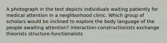 A photograph in the text depicts individuals waiting patiently for medical attention in a neighborhood clinic. Which group of scholars would be inclined to explore the body language of the people awaiting attention? interaction-constructionists exchange theorists structure-functionalists