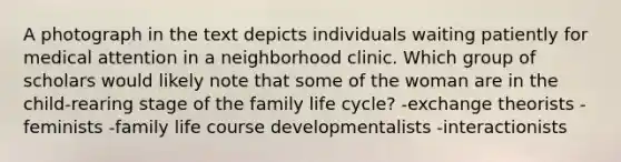 A photograph in the text depicts individuals waiting patiently for medical attention in a neighborhood clinic. Which group of scholars would likely note that some of the woman are in the child-rearing stage of the family life cycle? -exchange theorists -feminists -family life course developmentalists -interactionists