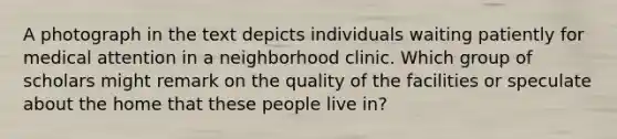 A photograph in the text depicts individuals waiting patiently for medical attention in a neighborhood clinic. Which group of scholars might remark on the quality of the facilities or speculate about the home that these people live in?