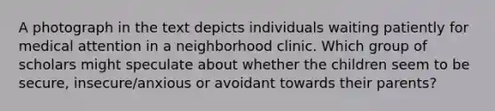 A photograph in the text depicts individuals waiting patiently for medical attention in a neighborhood clinic. Which group of scholars might speculate about whether the children seem to be secure, insecure/anxious or avoidant towards their parents?