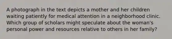 A photograph in the text depicts a mother and her children waiting patiently for medical attention in a neighborhood clinic. Which group of scholars might speculate about the woman's personal power and resources relative to others in her family?