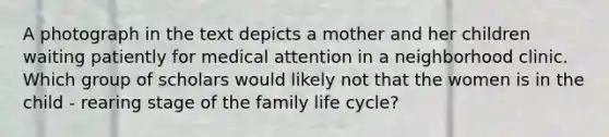 A photograph in the text depicts a mother and her children waiting patiently for medical attention in a neighborhood clinic. Which group of scholars would likely not that the women is in the child - rearing stage of the family life cycle?