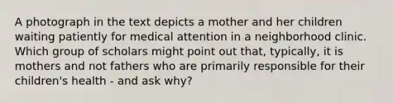 A photograph in the text depicts a mother and her children waiting patiently for medical attention in a neighborhood clinic. Which group of scholars might point out that, typically, it is mothers and not fathers who are primarily responsible for their children's health - and ask why?