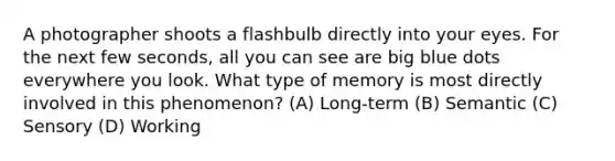 A photographer shoots a flashbulb directly into your eyes. For the next few seconds, all you can see are big blue dots everywhere you look. What type of memory is most directly involved in this phenomenon? (A) Long-term (B) Semantic (C) Sensory (D) Working