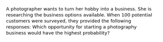 A photographer wants to turn her hobby into a business. She is researching the business options available. When 100 potential customers were surveyed, they provided the following responses: Which opportunity for starting a photography business would have the highest probability?