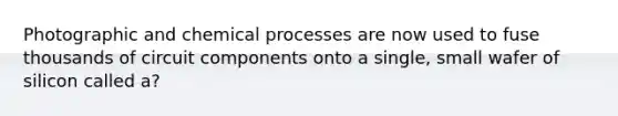 Photographic and chemical processes are now used to fuse thousands of circuit components onto a single, small wafer of silicon called a?