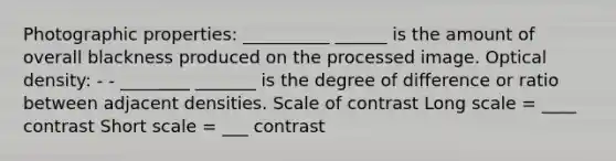 Photographic properties: __________ ______ is the amount of overall blackness produced on the processed image. Optical density: - - ________ _______ is the degree of difference or ratio between adjacent densities. Scale of contrast Long scale = ____ contrast Short scale = ___ contrast