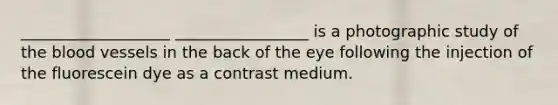 ___________________ _________________ is a photographic study of the blood vessels in the back of the eye following the injection of the fluorescein dye as a contrast medium.