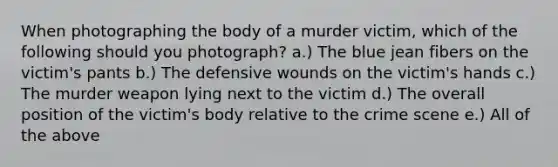 When photographing the body of a murder victim, which of the following should you photograph? a.) The blue jean fibers on the victim's pants b.) The defensive wounds on the victim's hands c.) The murder weapon lying next to the victim d.) The overall position of the victim's body relative to the crime scene e.) All of the above