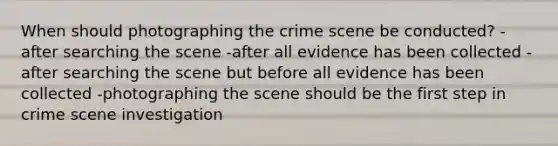 When should photographing the crime scene be conducted? -after searching the scene -after all evidence has been collected -after searching the scene but before all evidence has been collected -photographing the scene should be the first step in crime scene investigation