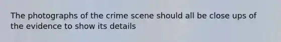 The photographs of the crime scene should all be close ups of the evidence to show its details