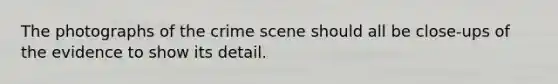 The photographs of the crime scene should all be close-ups of the evidence to show its detail.