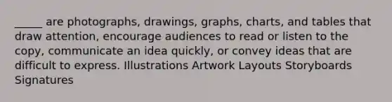 _____ are photographs, drawings, graphs, charts, and tables that draw attention, encourage audiences to read or listen to the copy, communicate an idea quickly, or convey ideas that are difficult to express. Illustrations Artwork Layouts Storyboards Signatures