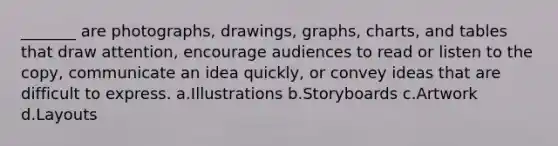 _______ are photographs, drawings, graphs, charts, and tables that draw attention, encourage audiences to read or listen to the copy, communicate an idea quickly, or convey ideas that are difficult to express. a.Illustrations b.Storyboards c.Artwork d.Layouts