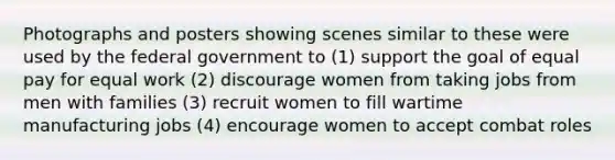 Photographs and posters showing scenes similar to these were used by the federal government to (1) support the goal of equal pay for equal work (2) discourage women from taking jobs from men with families (3) recruit women to fill wartime manufacturing jobs (4) encourage women to accept combat roles