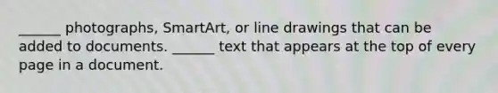 ______ photographs, SmartArt, or line drawings that can be added to documents. ______ text that appears at the top of every page in a document.